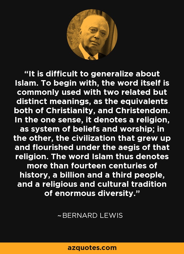 It is difficult to generalize about Islam. To begin with, the word itself is commonly used with two related but distinct meanings, as the equivalents both of Christianity, and Christendom. In the one sense, it denotes a religion, as system of beliefs and worship; in the other, the civilization that grew up and flourished under the aegis of that religion. The word Islam thus denotes more than fourteen centuries of history, a billion and a third people, and a religious and cultural tradition of enormous diversity. - Bernard Lewis