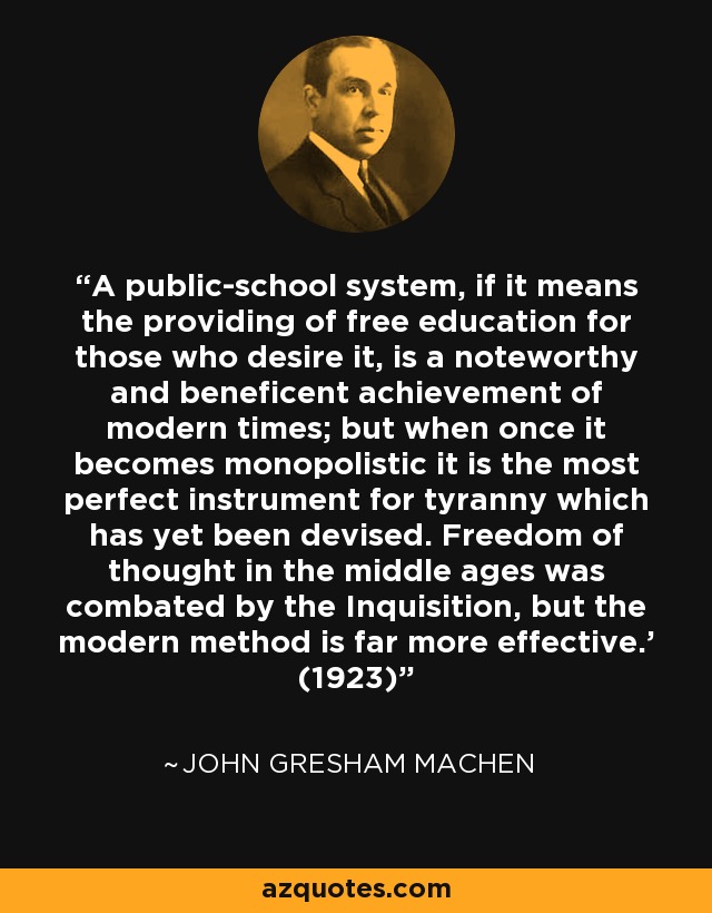 A public-school system, if it means the providing of free education for those who desire it, is a noteworthy and beneficent achievement of modern times; but when once it becomes monopolistic it is the most perfect instrument for tyranny which has yet been devised. Freedom of thought in the middle ages was combated by the Inquisition, but the modern method is far more effective.’ (1923) - John Gresham Machen