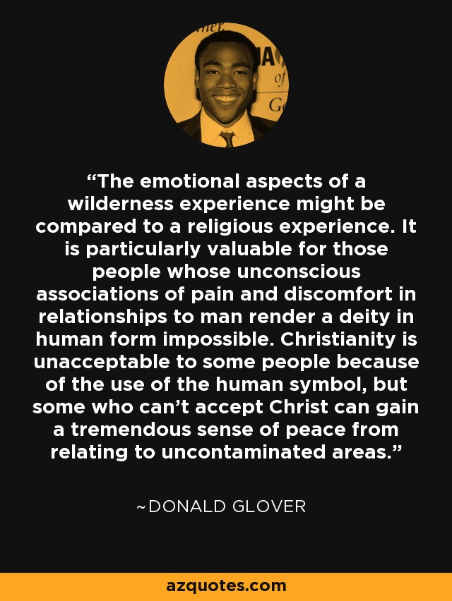 The emotional aspects of a wilderness experience might be compared to a religious experience. It is particularly valuable for those people whose unconscious associations of pain and discomfort in relationships to man render a deity in human form impossible. Christianity is unacceptable to some people because of the use of the human symbol, but some who can't accept Christ can gain a tremendous sense of peace from relating to uncontaminated areas. - Donald Glover