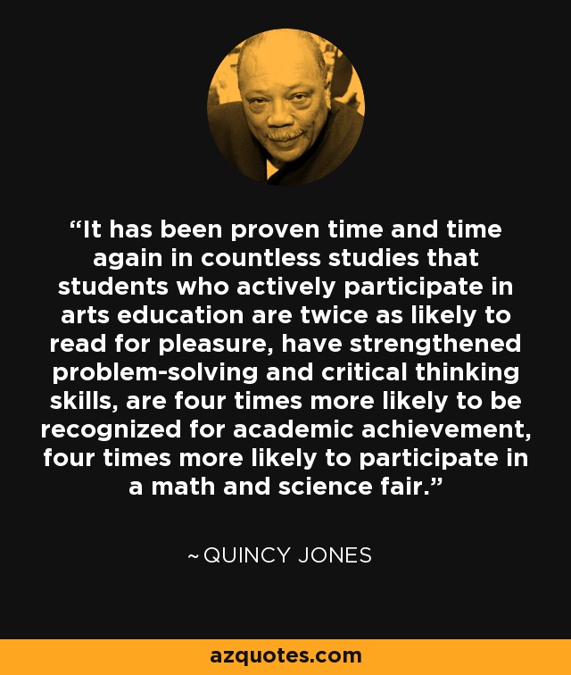 It has been proven time and time again in countless studies that students who actively participate in arts education are twice as likely to read for pleasure, have strengthened problem-solving and critical thinking skills, are four times more likely to be recognized for academic achievement, four times more likely to participate in a math and science fair. - Quincy Jones