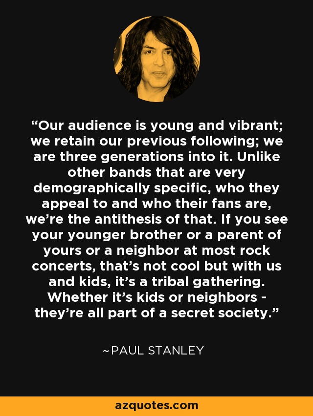 Our audience is young and vibrant; we retain our previous following; we are three generations into it. Unlike other bands that are very demographically specific, who they appeal to and who their fans are, we're the antithesis of that. If you see your younger brother or a parent of yours or a neighbor at most rock concerts, that's not cool but with us and kids, it's a tribal gathering. Whether it's kids or neighbors - they're all part of a secret society. - Paul Stanley