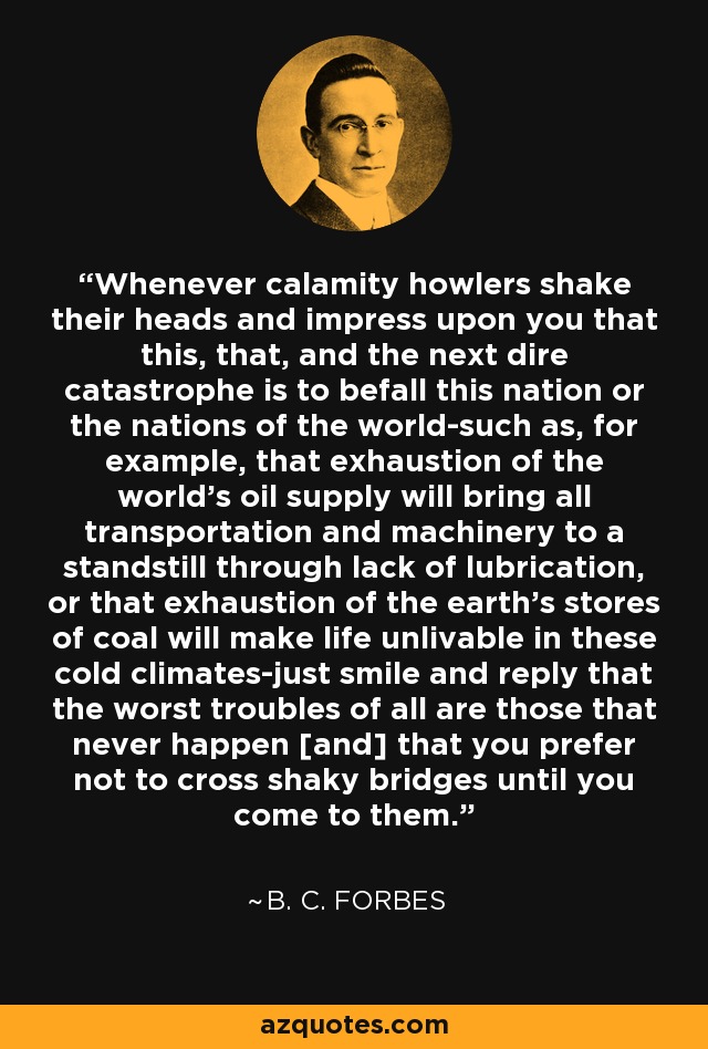 Whenever calamity howlers shake their heads and impress upon you that this, that, and the next dire catastrophe is to befall this nation or the nations of the world-such as, for example, that exhaustion of the world's oil supply will bring all transportation and machinery to a standstill through lack of lubrication, or that exhaustion of the earth's stores of coal will make life unlivable in these cold climates-just smile and reply that the worst troubles of all are those that never happen [and] that you prefer not to cross shaky bridges until you come to them. - B. C. Forbes