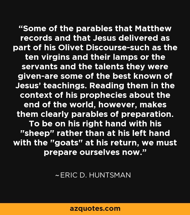 Some of the parables that Matthew records and that Jesus delivered as part of his Olivet Discourse-such as the ten virgins and their lamps or the servants and the talents they were given-are some of the best known of Jesus' teachings. Reading them in the context of his prophecies about the end of the world, however, makes them clearly parables of preparation. To be on his right hand with his 