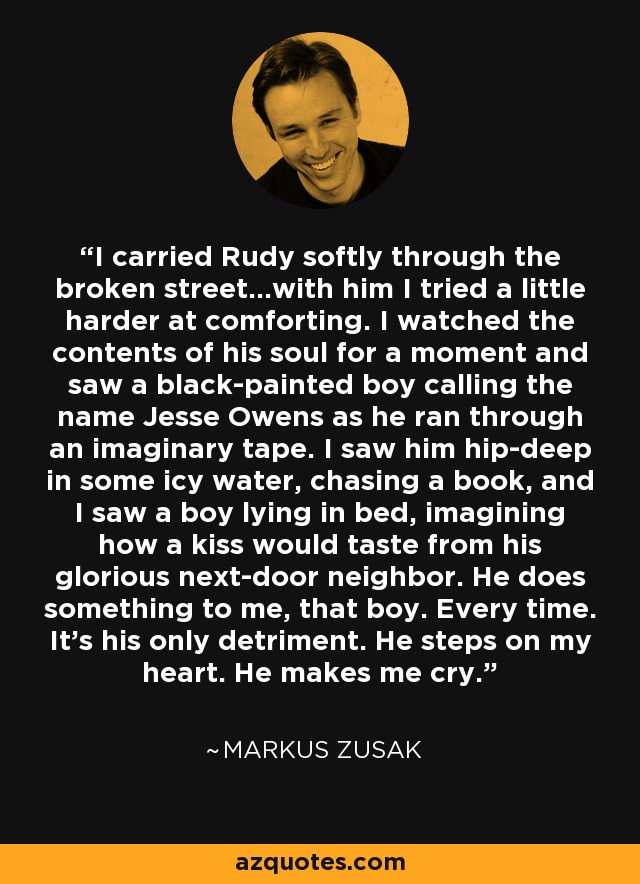 I carried Rudy softly through the broken street...with him I tried a little harder at comforting. I watched the contents of his soul for a moment and saw a black-painted boy calling the name Jesse Owens as he ran through an imaginary tape. I saw him hip-deep in some icy water, chasing a book, and I saw a boy lying in bed, imagining how a kiss would taste from his glorious next-door neighbor. He does something to me, that boy. Every time. It's his only detriment. He steps on my heart. He makes me cry. - Markus Zusak