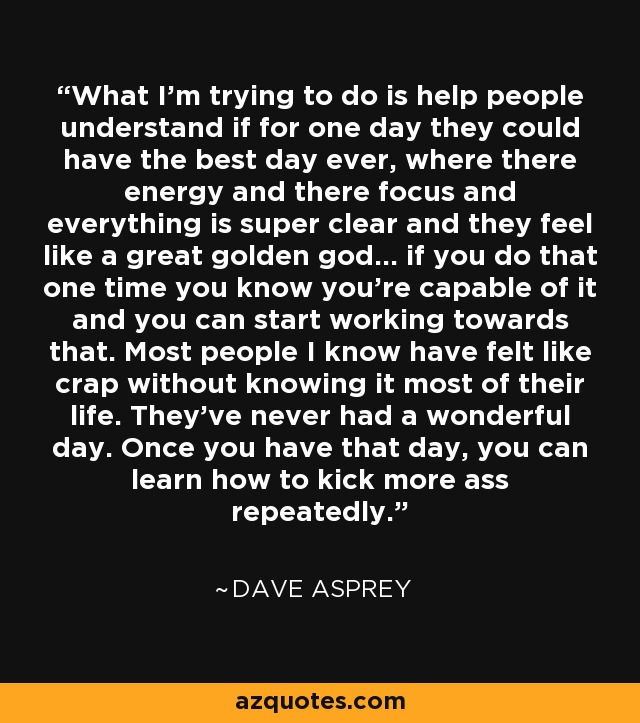 What I'm trying to do is help people understand if for one day they could have the best day ever, where there energy and there focus and everything is super clear and they feel like a great golden god... if you do that one time you know you're capable of it and you can start working towards that. Most people I know have felt like crap without knowing it most of their life. They've never had a wonderful day. Once you have that day, you can learn how to kick more ass repeatedly. - Dave Asprey