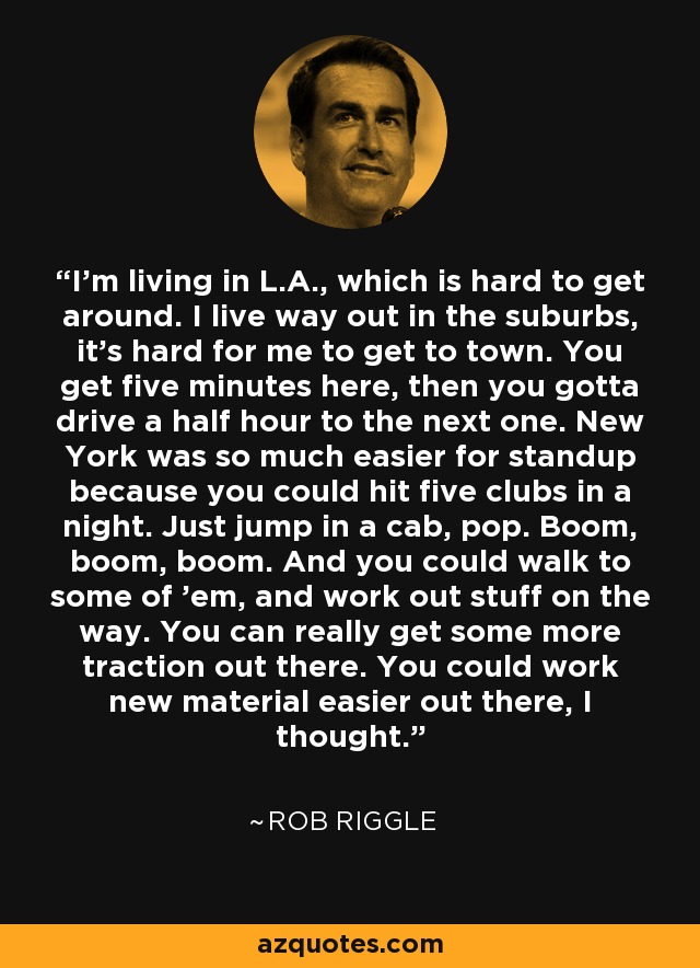 I'm living in L.A., which is hard to get around. I live way out in the suburbs, it's hard for me to get to town. You get five minutes here, then you gotta drive a half hour to the next one. New York was so much easier for standup because you could hit five clubs in a night. Just jump in a cab, pop. Boom, boom, boom. And you could walk to some of 'em, and work out stuff on the way. You can really get some more traction out there. You could work new material easier out there, I thought. - Rob Riggle