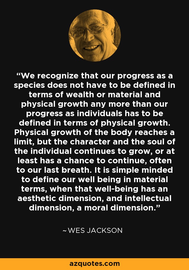 We recognize that our progress as a species does not have to be defined in terms of wealth or material and physical growth any more than our progress as individuals has to be defined in terms of physical growth. Physical growth of the body reaches a limit, but the character and the soul of the individual continues to grow, or at least has a chance to continue, often to our last breath. It is simple minded to define our well being in material terms, when that well-being has an aesthetic dimension, and intellectual dimension, a moral dimension. - Wes Jackson