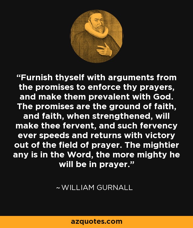 Furnish thyself with arguments from the promises to enforce thy prayers, and make them prevalent with God. The promises are the ground of faith, and faith, when strengthened, will make thee fervent, and such fervency ever speeds and returns with victory out of the field of prayer. The mightier any is in the Word, the more mighty he will be in prayer. - William Gurnall