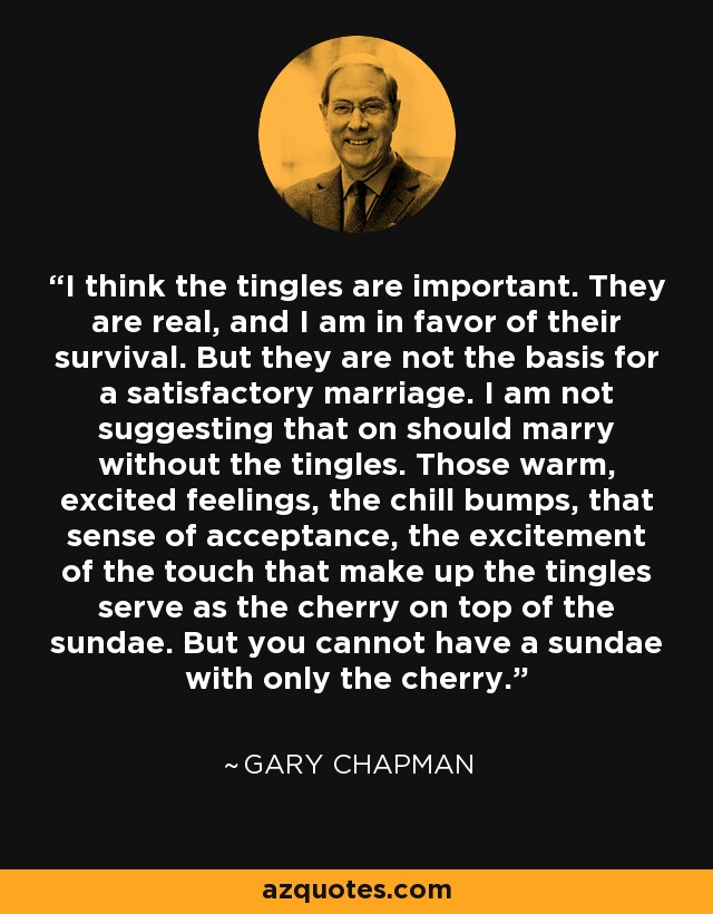 I think the tingles are important. They are real, and I am in favor of their survival. But they are not the basis for a satisfactory marriage. I am not suggesting that on should marry without the tingles. Those warm, excited feelings, the chill bumps, that sense of acceptance, the excitement of the touch that make up the tingles serve as the cherry on top of the sundae. But you cannot have a sundae with only the cherry. - Gary Chapman