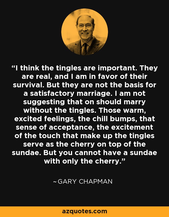 I think the tingles are important. They are real, and I am in favor of their survival. But they are not the basis for a satisfactory marriage. I am not suggesting that on should marry without the tingles. Those warm, excited feelings, the chill bumps, that sense of acceptance, the excitement of the touch that make up the tingles serve as the cherry on top of the sundae. But you cannot have a sundae with only the cherry. - Gary Chapman