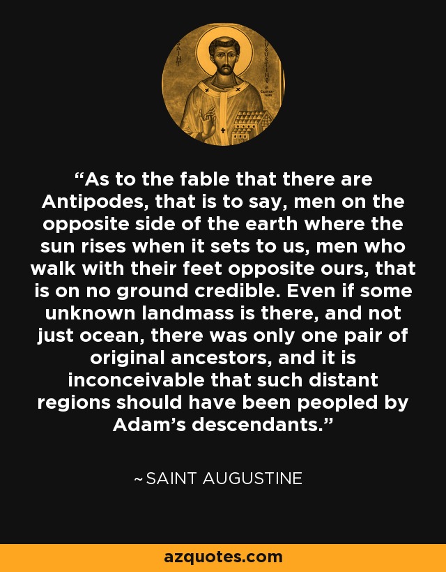 As to the fable that there are Antipodes, that is to say, men on the opposite side of the earth where the sun rises when it sets to us, men who walk with their feet opposite ours, that is on no ground credible. Even if some unknown landmass is there, and not just ocean, there was only one pair of original ancestors, and it is inconceivable that such distant regions should have been peopled by Adam's descendants. - Saint Augustine
