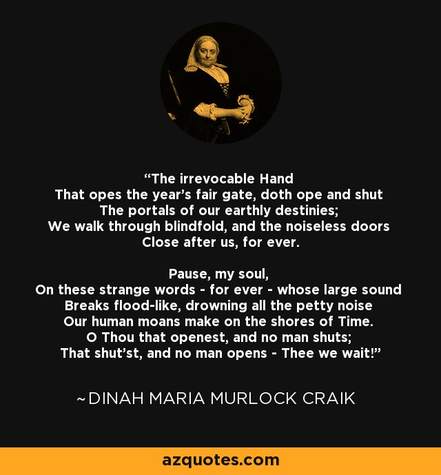 The irrevocable Hand That opes the year's fair gate, doth ope and shut The portals of our earthly destinies; We walk through blindfold, and the noiseless doors Close after us, for ever. Pause, my soul, On these strange words - for ever - whose large sound Breaks flood-like, drowning all the petty noise Our human moans make on the shores of Time. O Thou that openest, and no man shuts; That shut'st, and no man opens - Thee we wait! - Dinah Maria Murlock Craik