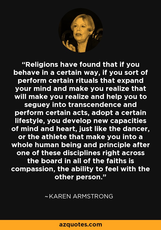 Religions have found that if you behave in a certain way, if you sort of perform certain rituals that expand your mind and make you realize that will make you realize and help you to seguey into transcendence and perform certain acts, adopt a certain lifestyle, you develop new capacities of mind and heart, just like the dancer, or the athlete that make you into a whole human being and principle after one of these disciplines right across the board in all of the faiths is compassion, the ability to feel with the other person. - Karen Armstrong