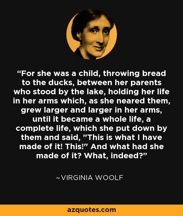 For she was a child, throwing bread to the ducks, between her parents who stood by the lake, holding her life in her arms which, as she neared them, grew larger and larger in her arms, until it became a whole life, a complete life, which she put down by them and said, 