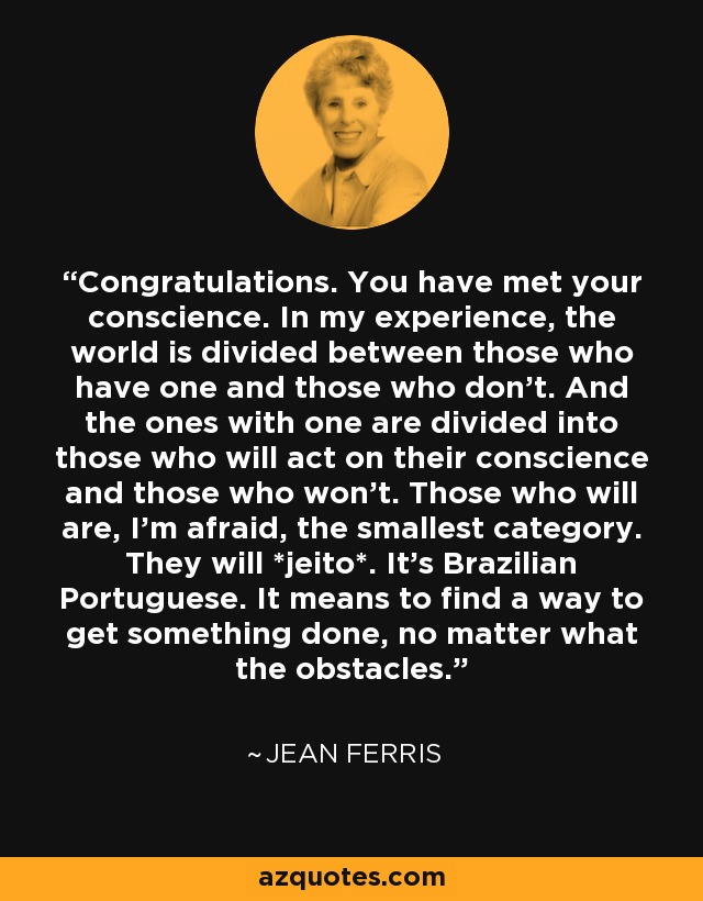 Congratulations. You have met your conscience. In my experience, the world is divided between those who have one and those who don't. And the ones with one are divided into those who will act on their conscience and those who won't. Those who will are, I'm afraid, the smallest category. They will *jeito*. It's Brazilian Portuguese. It means to find a way to get something done, no matter what the obstacles. - Jean Ferris