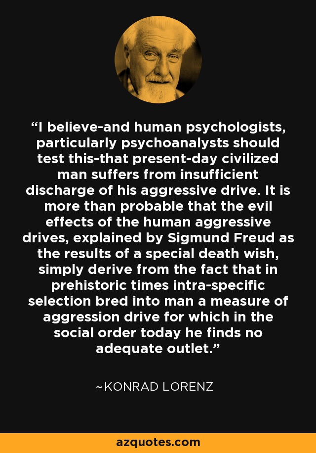 I believe-and human psychologists, particularly psychoanalysts should test this-that present-day civilized man suffers from insufficient discharge of his aggressive drive. It is more than probable that the evil effects of the human aggressive drives, explained by Sigmund Freud as the results of a special death wish, simply derive from the fact that in prehistoric times intra-specific selection bred into man a measure of aggression drive for which in the social order today he finds no adequate outlet. - Konrad Lorenz