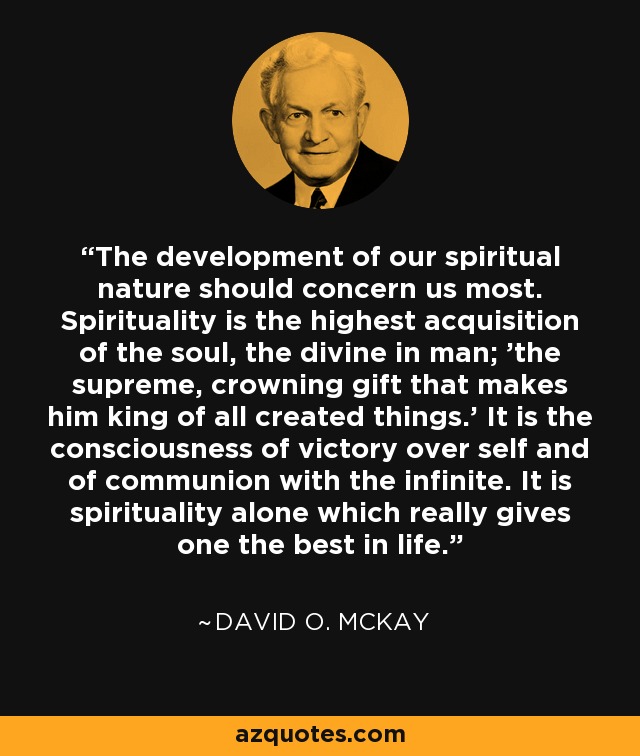 The development of our spiritual nature should concern us most. Spirituality is the highest acquisition of the soul, the divine in man; 'the supreme, crowning gift that makes him king of all created things.' It is the consciousness of victory over self and of communion with the infinite. It is spirituality alone which really gives one the best in life. - David O. McKay