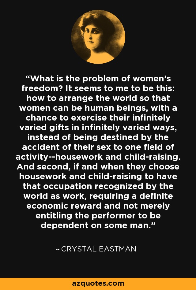 What is the problem of women's freedom? It seems to me to be this: how to arrange the world so that women can be human beings, with a chance to exercise their infinitely varied gifts in infinitely varied ways, instead of being destined by the accident of their sex to one field of activity--housework and child-raising. And second, if and when they choose housework and child-raising to have that occupation recognized by the world as work, requiring a definite economic reward and not merely entitling the performer to be dependent on some man. - Crystal Eastman