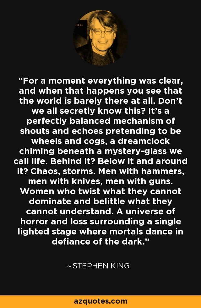 For a moment everything was clear, and when that happens you see that the world is barely there at all. Don't we all secretly know this? It's a perfectly balanced mechanism of shouts and echoes pretending to be wheels and cogs, a dreamclock chiming beneath a mystery-glass we call life. Behind it? Below it and around it? Chaos, storms. Men with hammers, men with knives, men with guns. Women who twist what they cannot dominate and belittle what they cannot understand. A universe of horror and loss surrounding a single lighted stage where mortals dance in defiance of the dark. - Stephen King