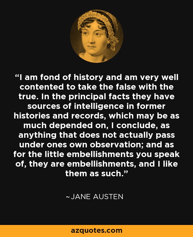 I am fond of history and am very well contented to take the false with the true. In the principal facts they have sources of intelligence in former histories and records, which may be as much depended on, I conclude, as anything that does not actually pass under ones own observation; and as for the little embellishments you speak of, they are embellishments, and I like them as such. - Jane Austen