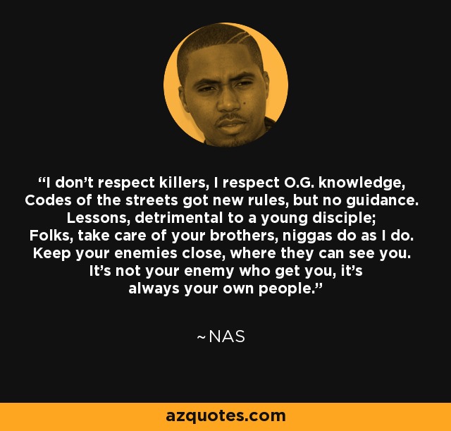 I don't respect killers, I respect O.G. knowledge, Codes of the streets got new rules, but no guidance. Lessons, detrimental to a young disciple; Folks, take care of your brothers, niggas do as I do. Keep your enemies close, where they can see you. It's not your enemy who get you, it's always your own people. - Nas