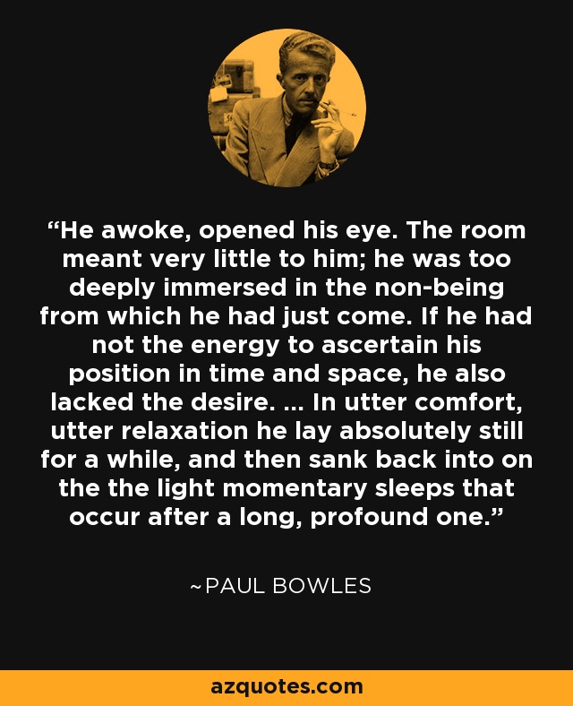 He awoke, opened his eye. The room meant very little to him; he was too deeply immersed in the non-being from which he had just come. If he had not the energy to ascertain his position in time and space, he also lacked the desire. ... In utter comfort, utter relaxation he lay absolutely still for a while, and then sank back into on the the light momentary sleeps that occur after a long, profound one. - Paul Bowles