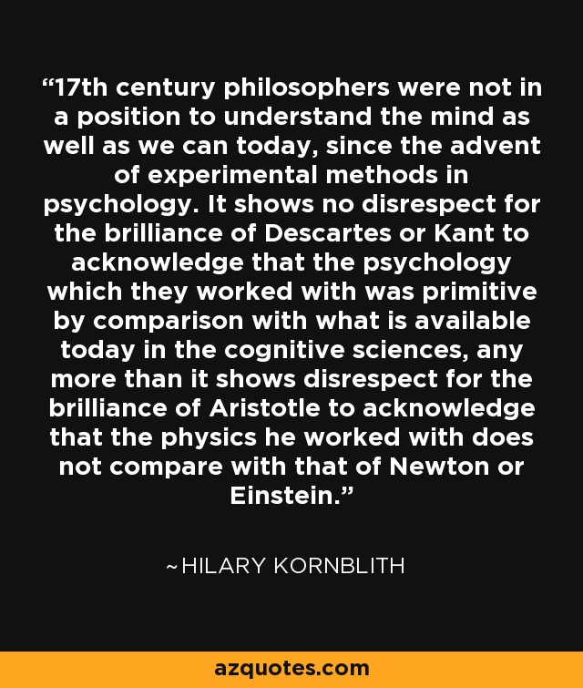 17th century philosophers were not in a position to understand the mind as well as we can today, since the advent of experimental methods in psychology. It shows no disrespect for the brilliance of Descartes or Kant to acknowledge that the psychology which they worked with was primitive by comparison with what is available today in the cognitive sciences, any more than it shows disrespect for the brilliance of Aristotle to acknowledge that the physics he worked with does not compare with that of Newton or Einstein. - Hilary Kornblith
