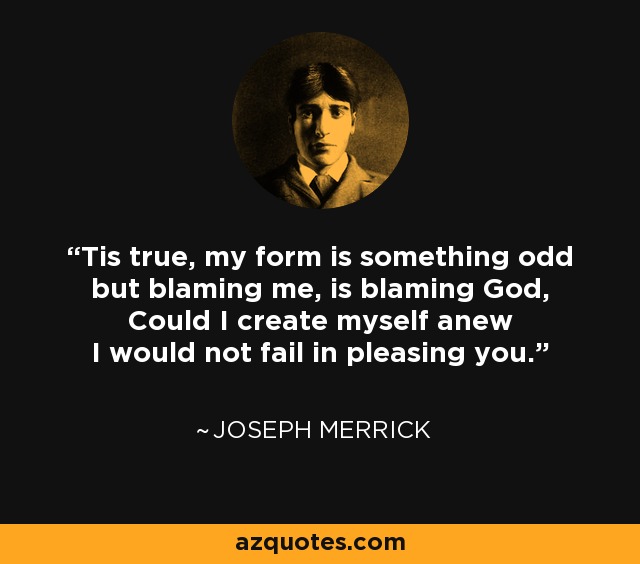 Tis true, my form is something odd but blaming me, is blaming God, Could I create myself anew I would not fail in pleasing you. - Joseph Merrick