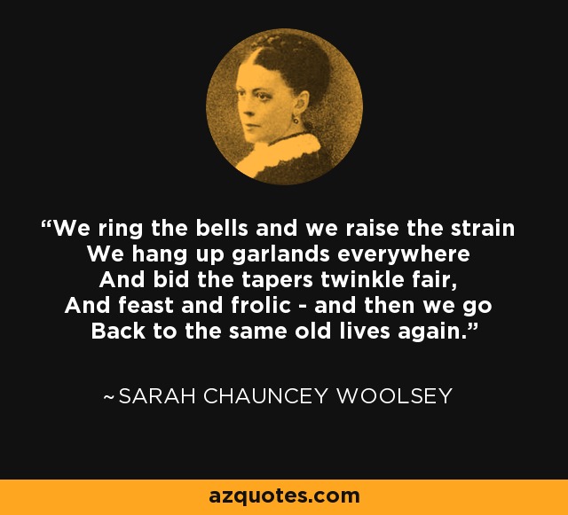 We ring the bells and we raise the strain We hang up garlands everywhere And bid the tapers twinkle fair, And feast and frolic - and then we go Back to the same old lives again. - Sarah Chauncey Woolsey