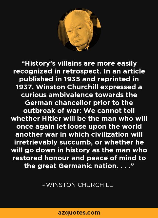 History's villains are more easily recognized in retrospect. In an article published in 1935 and reprinted in 1937, Winston Churchill expressed a curious ambivalence towards the German chancellor prior to the outbreak of war: We cannot tell whether Hitler will be the man who will once again let loose upon the world another war in which civilization will irretrievably succumb, or whether he will go down in history as the man who restored honour and peace of mind to the great Germanic nation. . . . - Winston Churchill