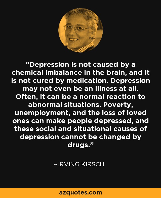 Depression is not caused by a chemical imbalance in the brain, and it is not cured by medication. Depression may not even be an illness at all. Often, it can be a normal reaction to abnormal situations. Poverty, unemployment, and the loss of loved ones can make people depressed, and these social and situational causes of depression cannot be changed by drugs. - Irving Kirsch