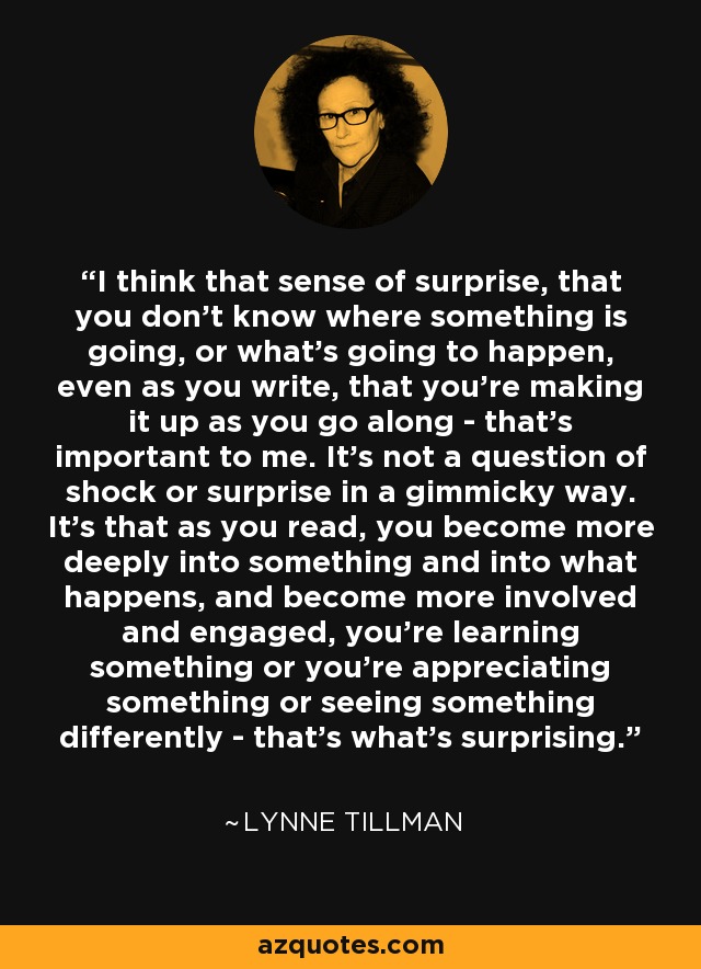 I think that sense of surprise, that you don't know where something is going, or what's going to happen, even as you write, that you're making it up as you go along - that's important to me. It's not a question of shock or surprise in a gimmicky way. It's that as you read, you become more deeply into something and into what happens, and become more involved and engaged, you're learning something or you're appreciating something or seeing something differently - that's what's surprising. - Lynne Tillman