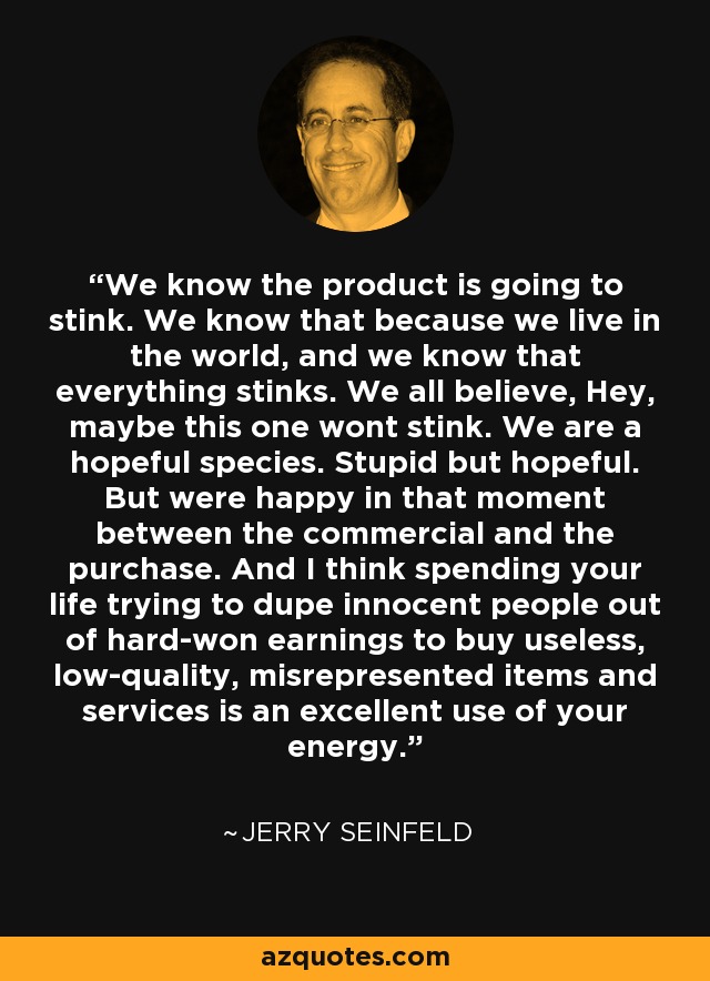 We know the product is going to stink. We know that because we live in the world, and we know that everything stinks. We all believe, Hey, maybe this one wont stink. We are a hopeful species. Stupid but hopeful. But were happy in that moment between the commercial and the purchase. And I think spending your life trying to dupe innocent people out of hard-won earnings to buy useless, low-quality, misrepresented items and services is an excellent use of your energy. - Jerry Seinfeld