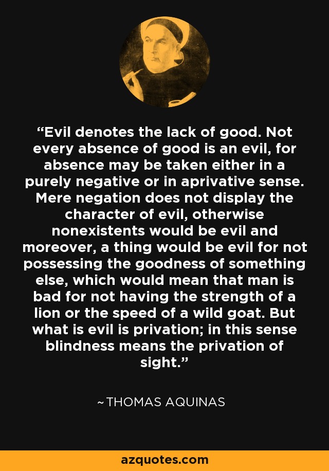 Evil denotes the lack of good. Not every absence of good is an evil, for absence may be taken either in a purely negative or in aprivative sense. Mere negation does not display the character of evil, otherwise nonexistents would be evil and moreover, a thing would be evil for not possessing the goodness of something else, which would mean that man is bad for not having the strength of a lion or the speed of a wild goat. But what is evil is privation; in this sense blindness means the privation of sight. - Thomas Aquinas