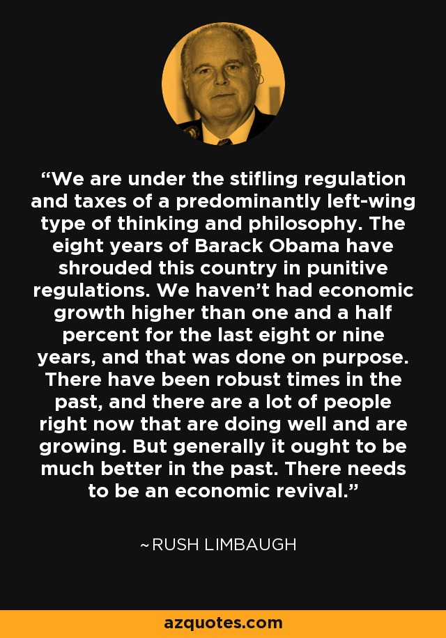 We are under the stifling regulation and taxes of a predominantly left-wing type of thinking and philosophy. The eight years of Barack Obama have shrouded this country in punitive regulations. We haven't had economic growth higher than one and a half percent for the last eight or nine years, and that was done on purpose. There have been robust times in the past, and there are a lot of people right now that are doing well and are growing. But generally it ought to be much better in the past. There needs to be an economic revival. - Rush Limbaugh