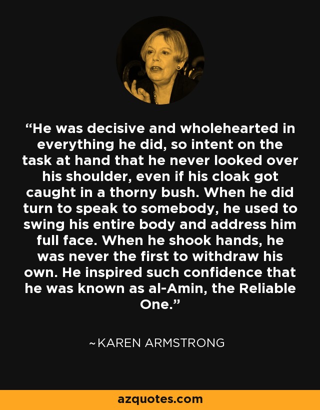 He was decisive and wholehearted in everything he did, so intent on the task at hand that he never looked over his shoulder, even if his cloak got caught in a thorny bush. When he did turn to speak to somebody, he used to swing his entire body and address him full face. When he shook hands, he was never the first to withdraw his own. He inspired such confidence that he was known as al-Amin, the Reliable One. - Karen Armstrong