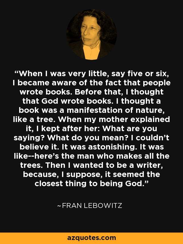 When I was very little, say five or six, I became aware of the fact that people wrote books. Before that, I thought that God wrote books. I thought a book was a manifestation of nature, like a tree. When my mother explained it, I kept after her: What are you saying? What do you mean? I couldn't believe it. It was astonishing. It was like--here's the man who makes all the trees. Then I wanted to be a writer, because, I suppose, it seemed the closest thing to being God. - Fran Lebowitz