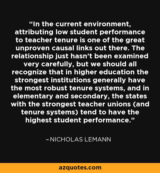 In the current environment, attributing low student performance to teacher tenure is one of the great unproven causal links out there. The relationship just hasn't been examined very carefully, but we should all recognize that in higher education the strongest institutions generally have the most robust tenure systems, and in elementary and secondary, the states with the strongest teacher unions (and tenure systems) tend to have the highest student performance. - Nicholas Lemann