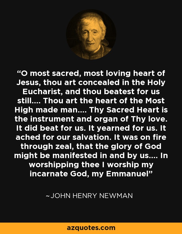 O most sacred, most loving heart of Jesus, thou art concealed in the Holy Eucharist, and thou beatest for us still.... Thou art the heart of the Most High made man.... Thy Sacred Heart is the instrument and organ of Thy love. It did beat for us. It yearned for us. It ached for our salvation. It was on fire through zeal, that the glory of God might be manifested in and by us.... In worshipping thee I worship my incarnate God, my Emmanuel - John Henry Newman