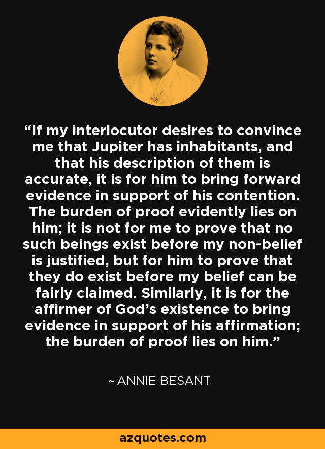 If my interlocutor desires to convince me that Jupiter has inhabitants, and that his description of them is accurate, it is for him to bring forward evidence in support of his contention. The burden of proof evidently lies on him; it is not for me to prove that no such beings exist before my non-belief is justified, but for him to prove that they do exist before my belief can be fairly claimed. Similarly, it is for the affirmer of God's existence to bring evidence in support of his affirmation; the burden of proof lies on him. - Annie Besant