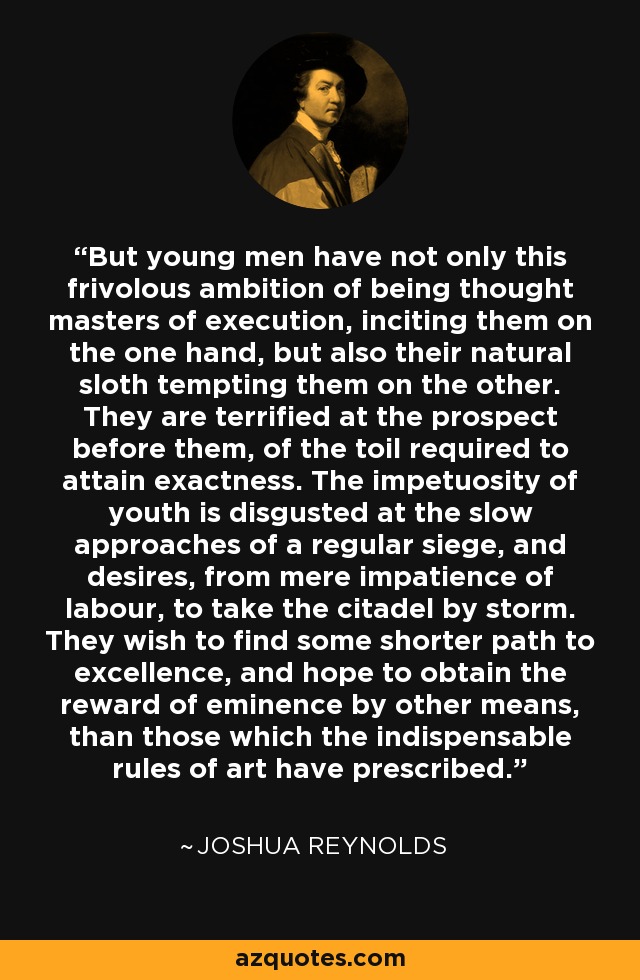 But young men have not only this frivolous ambition of being thought masters of execution, inciting them on the one hand, but also their natural sloth tempting them on the other. They are terrified at the prospect before them, of the toil required to attain exactness. The impetuosity of youth is disgusted at the slow approaches of a regular siege, and desires, from mere impatience of labour, to take the citadel by storm. They wish to find some shorter path to excellence, and hope to obtain the reward of eminence by other means, than those which the indispensable rules of art have prescribed. - Joshua Reynolds