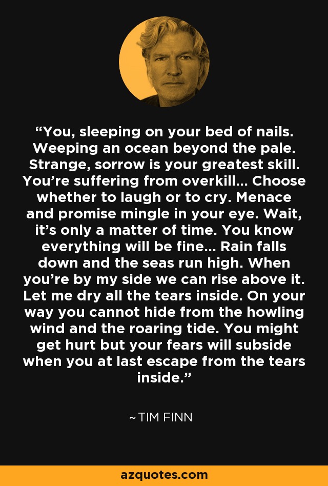 You, sleeping on your bed of nails. Weeping an ocean beyond the pale. Strange, sorrow is your greatest skill. You're suffering from overkill... Choose whether to laugh or to cry. Menace and promise mingle in your eye. Wait, it's only a matter of time. You know everything will be fine... Rain falls down and the seas run high. When you're by my side we can rise above it. Let me dry all the tears inside. On your way you cannot hide from the howling wind and the roaring tide. You might get hurt but your fears will subside when you at last escape from the tears inside. - Tim Finn