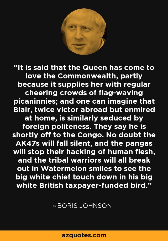 It is said that the Queen has come to love the Commonwealth, partly because it supplies her with regular cheering crowds of flag-waving picaninnies; and one can imagine that Blair, twice victor abroad but enmired at home, is similarly seduced by foreign politeness. They say he is shortly off to the Congo. No doubt the AK47s will fall silent, and the pangas will stop their hacking of human flesh, and the tribal warriors will all break out in Watermelon smiles to see the big white chief touch down in his big white British taxpayer-funded bird. - Boris Johnson