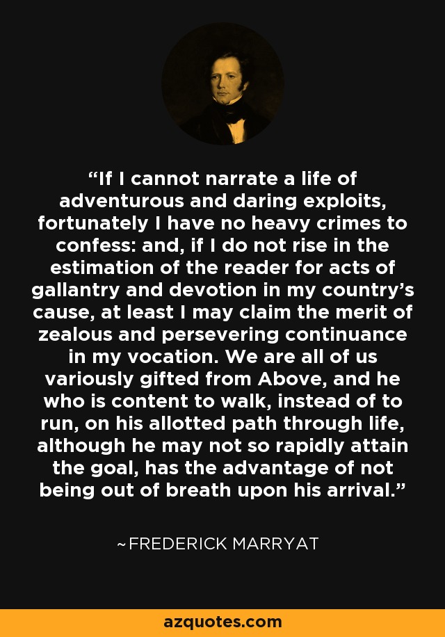 If I cannot narrate a life of adventurous and daring exploits, fortunately I have no heavy crimes to confess: and, if I do not rise in the estimation of the reader for acts of gallantry and devotion in my country's cause, at least I may claim the merit of zealous and persevering continuance in my vocation. We are all of us variously gifted from Above, and he who is content to walk, instead of to run, on his allotted path through life, although he may not so rapidly attain the goal, has the advantage of not being out of breath upon his arrival. - Frederick Marryat