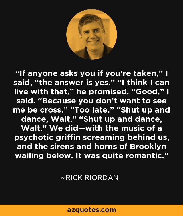 If anyone asks you if you’re taken,” I said, “the answer is yes.” “I think I can live with that,” he promised. “Good,” I said. “Because you don’t want to see me be cross.” “Too late.” “Shut up and dance, Walt.” “Shut up and dance, Walt.” We did—with the music of a psychotic griffin screaming behind us, and the sirens and horns of Brooklyn wailing below. It was quite romantic. - Rick Riordan