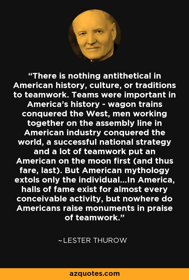 There is nothing antithetical in American history, culture, or traditions to teamwork. Teams were important in America's history - wagon trains conquered the West, men working together on the assembly line in American industry conquered the world, a successful national strategy and a lot of teamwork put an American on the moon first (and thus fare, last). But American mythology extols only the individual...In America, halls of fame exist for almost every conceivable activity, but nowhere do Americans raise monuments in praise of teamwork. - Lester Thurow