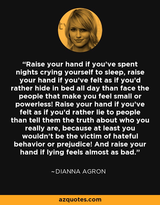 Raise your hand if you’ve spent nights crying yourself to sleep, raise your hand if you’ve felt as if you’d rather hide in bed all day than face the people that make you feel small or powerless! Raise your hand if you’ve felt as if you’d rather lie to people than tell them the truth about who you really are, because at least you wouldn’t be the victim of hateful behavior or prejudice! And raise your hand if lying feels almost as bad. - Dianna Agron