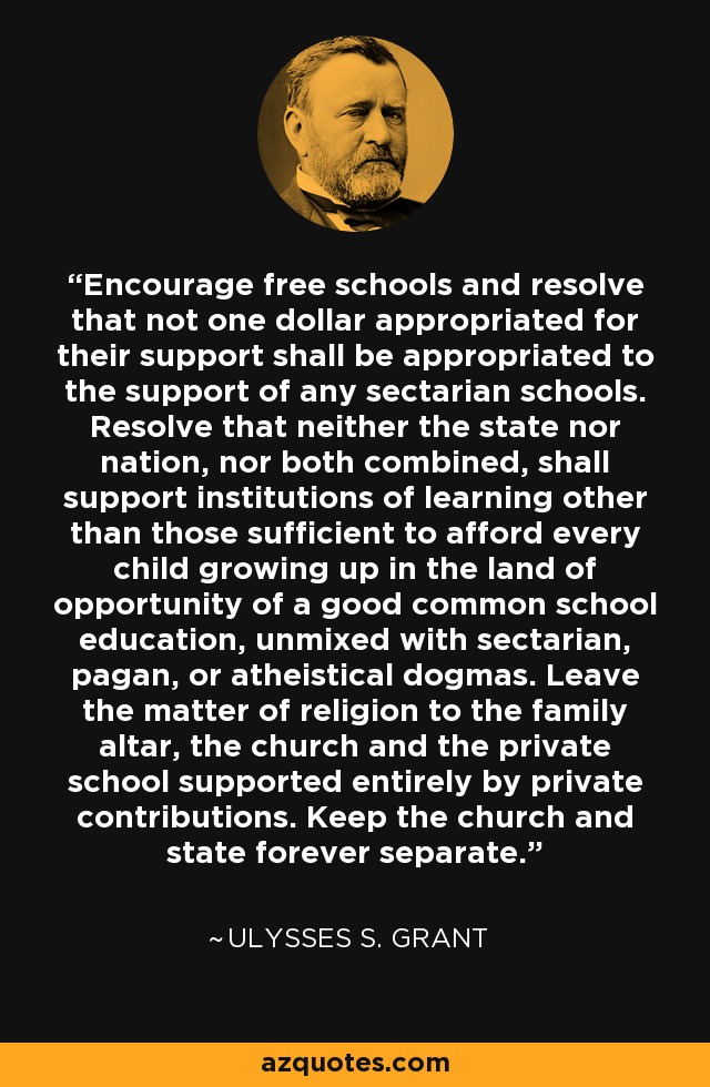 Encourage free schools and resolve that not one dollar appropriated for their support shall be appropriated to the support of any sectarian schools. Resolve that neither the state nor nation, nor both combined, shall support institutions of learning other than those sufficient to afford every child growing up in the land of opportunity of a good common school education, unmixed with sectarian, pagan, or atheistical dogmas. Leave the matter of religion to the family altar, the church and the private school supported entirely by private contributions. Keep the church and state forever separate. - Ulysses S. Grant