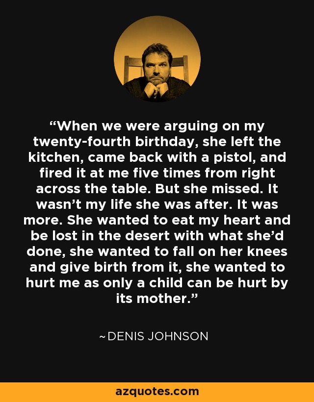 When we were arguing on my twenty-fourth birthday, she left the kitchen, came back with a pistol, and fired it at me five times from right across the table. But she missed. It wasn't my life she was after. It was more. She wanted to eat my heart and be lost in the desert with what she'd done, she wanted to fall on her knees and give birth from it, she wanted to hurt me as only a child can be hurt by its mother. - Denis Johnson