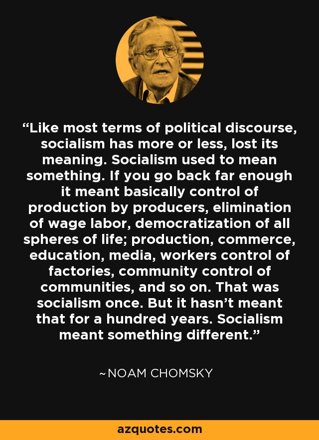 Like most terms of political discourse, socialism has more or less, lost its meaning. Socialism used to mean something. If you go back far enough it meant basically control of production by producers, elimination of wage labor, democratization of all spheres of life; production, commerce, education, media, workers control of factories, community control of communities, and so on. That was socialism once. But it hasn't meant that for a hundred years. Socialism meant something different. - Noam Chomsky